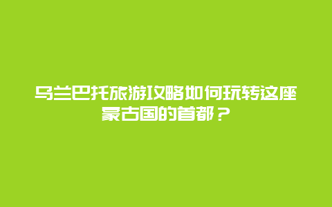 乌兰巴托旅游攻略如何玩转这座蒙古国的首都？