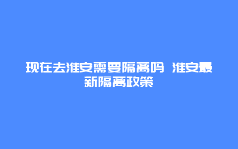 现在去淮安需要隔离吗 淮安最新隔离政策