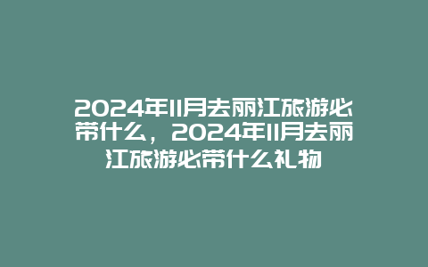 2024年11月去丽江旅游必带什么，2024年11月去丽江旅游必带什么礼物