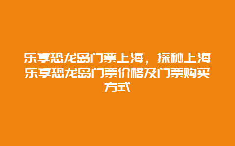 乐享恐龙岛门票上海，探秘上海乐享恐龙岛门票价格及门票购买方式