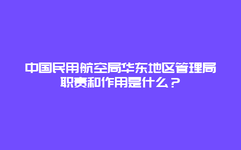 中国民用航空局华东地区管理局职责和作用是什么？