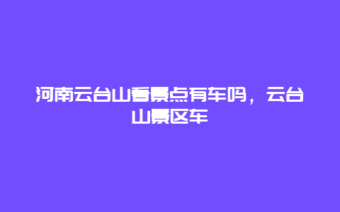 河南云台山看景点有车吗，云台山景区车