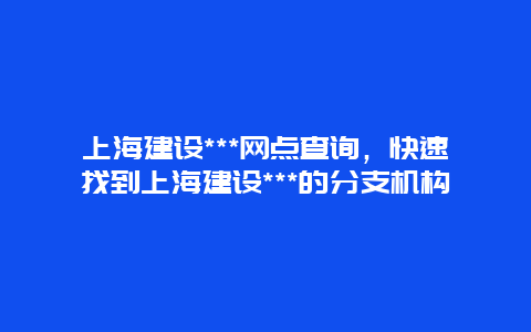 上海建设***网点查询，快速找到上海建设***的分支机构