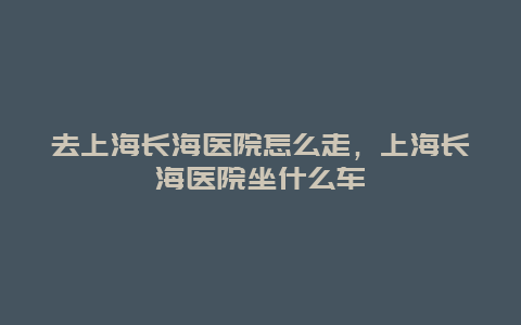 去上海长海医院怎么走，上海长海医院坐什么车