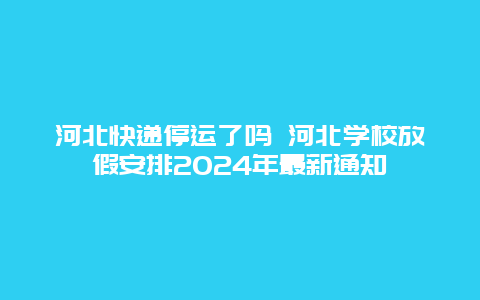 河北快递停运了吗 河北学校放假安排2024年最新通知