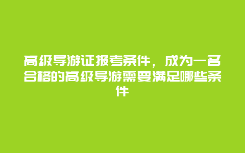 高级导游证报考条件，成为一名合格的高级导游需要满足哪些条件