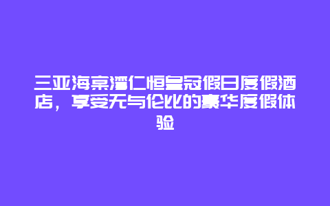 三亚海棠湾仁恒皇冠假日度假酒店，享受无与伦比的豪华度假体验