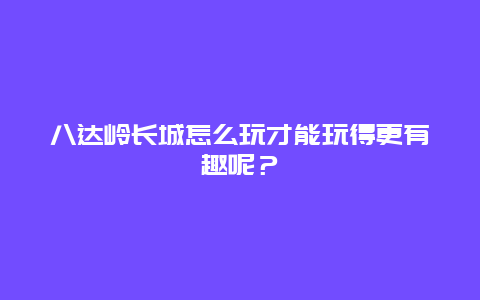 八达岭长城怎么玩才能玩得更有趣呢？