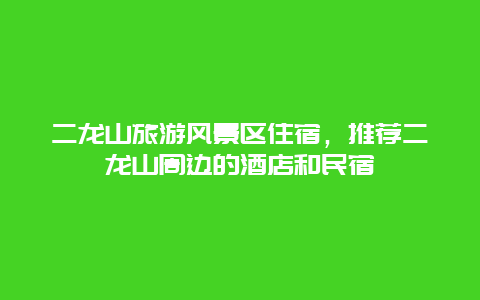 二龙山旅游风景区住宿，推荐二龙山周边的酒店和民宿