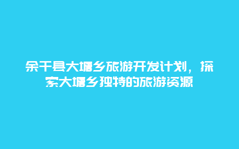 余干县大塘乡旅游开发计划，探索大塘乡独特的旅游资源