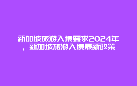 新加坡旅游入境要求2024年，新加坡旅游入境最新政策