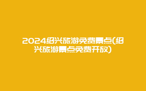 2024绍兴旅游免费景点(绍兴旅游景点免费开放)