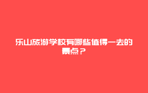 乐山旅游学校有哪些值得一去的景点？