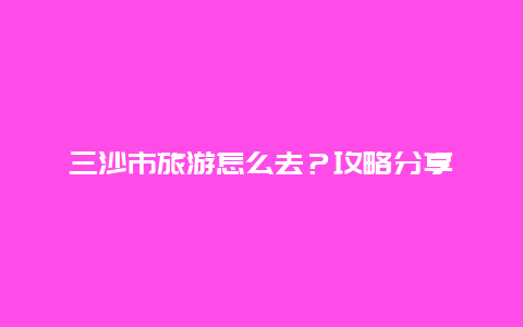 三沙市旅游怎么去？攻略分享