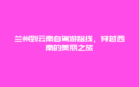 兰州到云南自驾游路线，穿越西南的美丽之旅