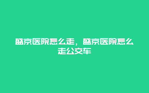 盛京医院怎么走，盛京医院怎么走公交车