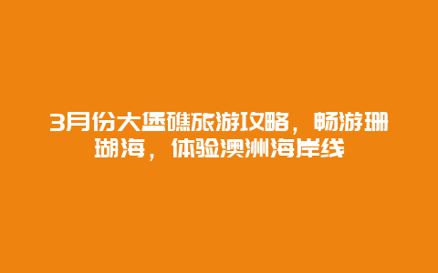 3月份大堡礁旅游攻略，畅游珊瑚海，体验澳洲海岸线