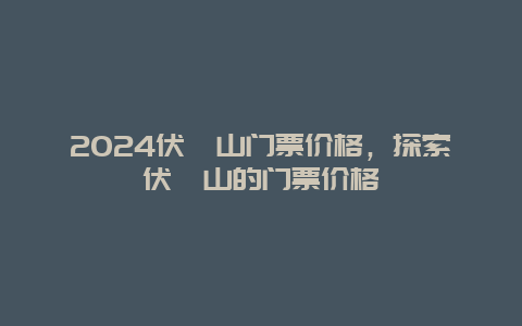 2024伏羲山门票价格，探索伏羲山的门票价格