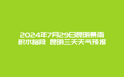 2024年7月29日昆明暴雨积水路段 昆明三天天气预报