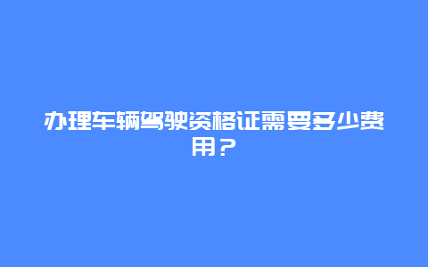 办理车辆驾驶资格证需要多少费用？