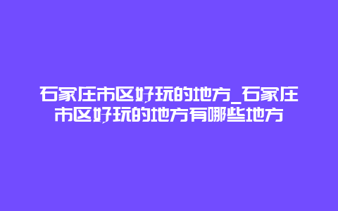 石家庄市区好玩的地方_石家庄市区好玩的地方有哪些地方