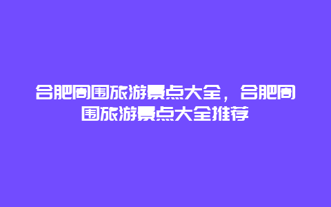 合肥周围旅游景点大全，合肥周围旅游景点大全推荐