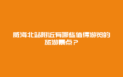 威海北站附近有哪些值得游览的旅游景点？