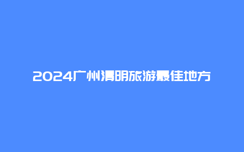 2024广州清明旅游最佳地方