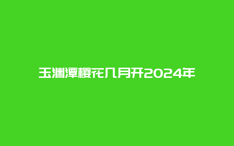 玉渊潭樱花几月开2024年