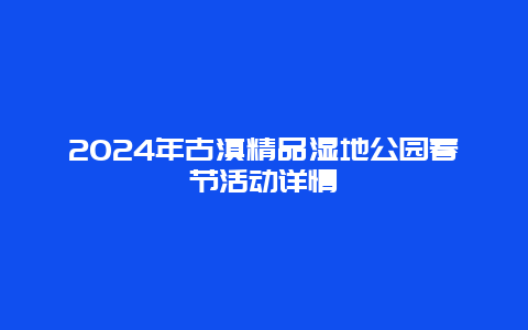 2024年古滇精品湿地公园春节活动详情