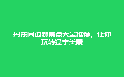 丹东周边游景点大全推荐，让你玩转辽宁美景