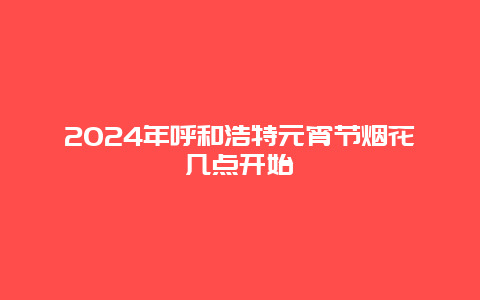 2024年呼和浩特元宵节烟花几点开始