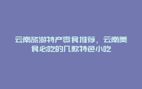 云南旅游特产零食推荐，云南美食必吃的几款特色小吃