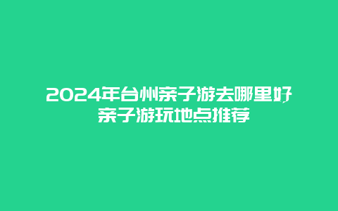 2024年台州亲子游去哪里好 亲子游玩地点推荐