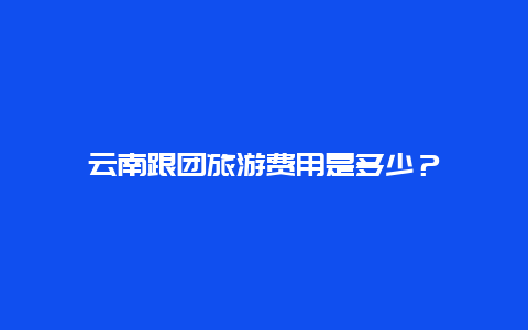 云南跟团旅游费用是多少？