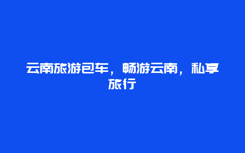 云南旅游包车，畅游云南，私享旅行