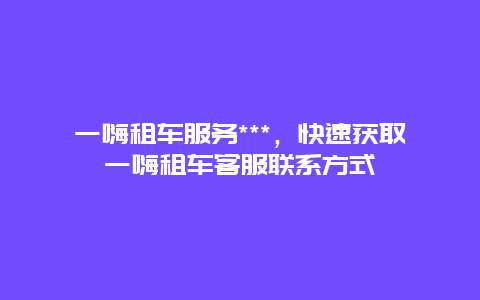 一嗨租车服务***，快速获取一嗨租车客服联系方式