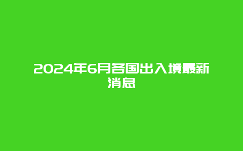 2024年6月各国出入境最新消息