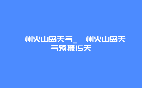 漳州火山岛天气_漳州火山岛天气预报15天