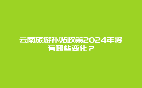 云南旅游补贴政策2024年将有哪些变化？