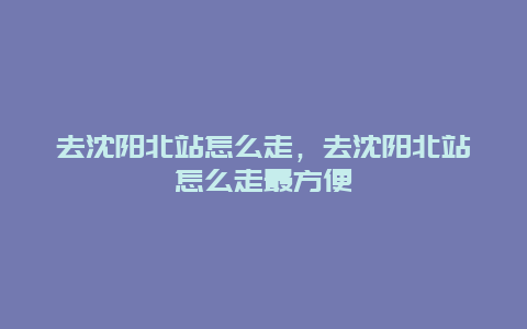 去沈阳北站怎么走，去沈阳北站怎么走最方便