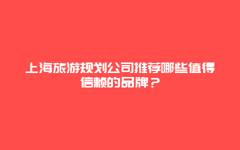 上海旅游规划公司推荐哪些值得信赖的品牌？