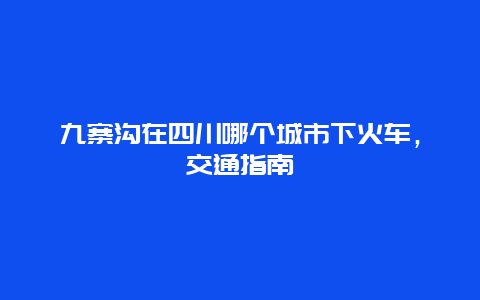 九寨沟在四川哪个城市下火车，交通指南