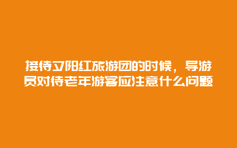 接待夕阳红旅游团的时候，导游员对待老年游客应注意什么问题