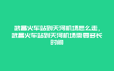 武昌火车站到天河机场怎么走，武昌火车站到天河机场需要多长时间