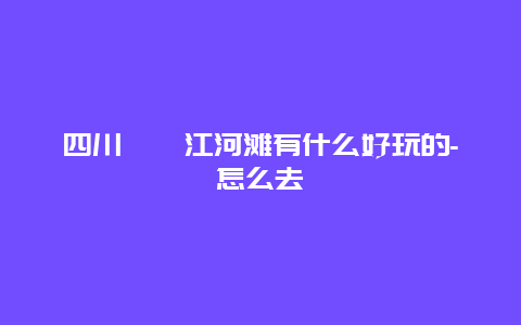 四川​沱江河滩有什么好玩的-怎么去