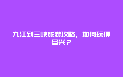 九江到三峡旅游攻略，如何玩得尽兴？