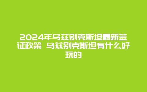 2024年乌兹别克斯坦最新签证政策 乌兹别克斯坦有什么好玩的