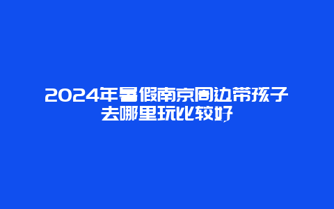 2024年暑假南京周边带孩子去哪里玩比较好