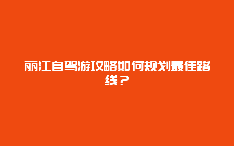 丽江自驾游攻略如何规划最佳路线？